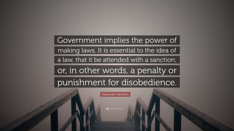 Alexander Hamilton Quote: “Government implies the power of making laws. It is essential to the idea of a law, that it be attended with a sanction; or, in other words, a penalty or punishment for disobedience.”