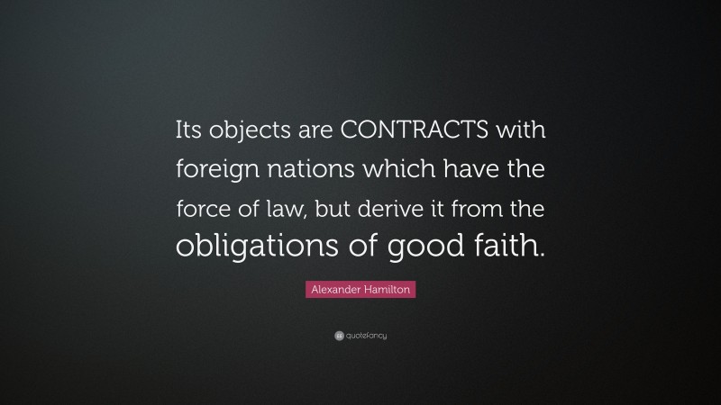Alexander Hamilton Quote: “Its objects are CONTRACTS with foreign nations which have the force of law, but derive it from the obligations of good faith.”