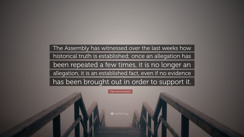 Dag Hammarskjöld Quote: “The Assembly has witnessed over the last weeks how historical truth is established; once an allegation has been repeated a few times, it is no longer an allegation, it is an established fact, even if no evidence has been brought out in order to support it.”