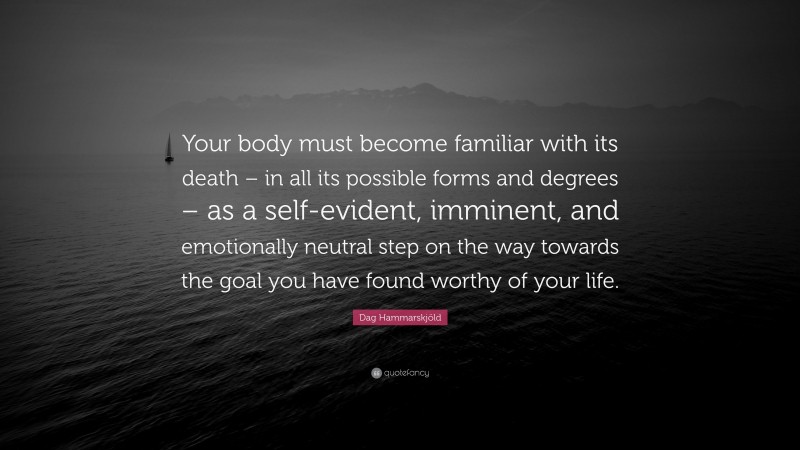 Dag Hammarskjöld Quote: “Your body must become familiar with its death – in all its possible forms and degrees – as a self-evident, imminent, and emotionally neutral step on the way towards the goal you have found worthy of your life.”