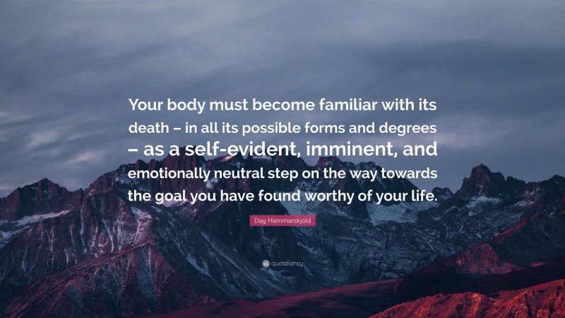 Dag Hammarskjöld Quote: “Your body must become familiar with its death – in all its possible forms and degrees – as a self-evident, imminent, and emotionally neutral step on the way towards the goal you have found worthy of your life.”