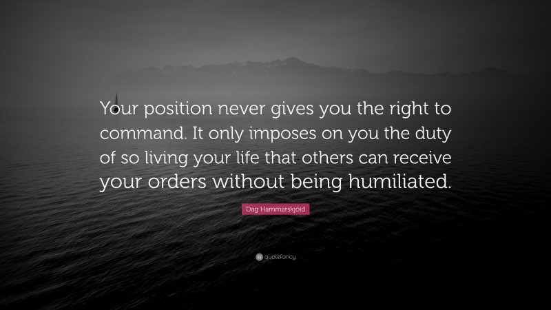 Dag Hammarskjöld Quote: “Your position never gives you the right to command. It only imposes on you the duty of so living your life that others can receive your orders without being humiliated.”