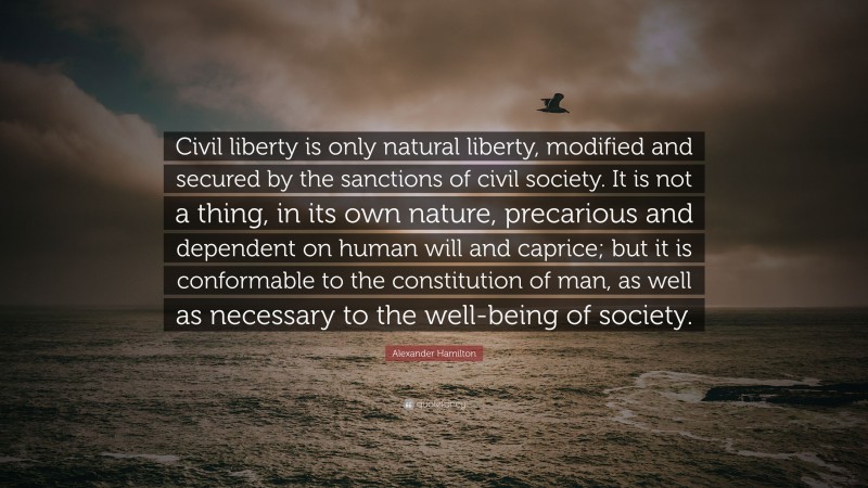 Alexander Hamilton Quote: “Civil liberty is only natural liberty, modified and secured by the sanctions of civil society. It is not a thing, in its own nature, precarious and dependent on human will and caprice; but it is conformable to the constitution of man, as well as necessary to the well-being of society.”