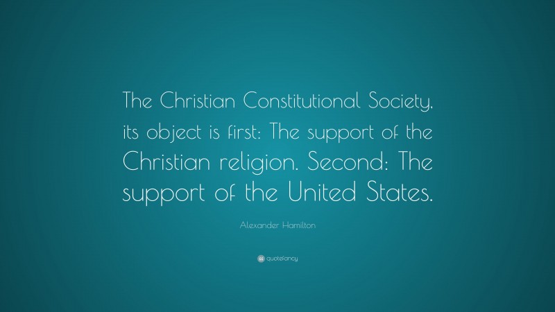 Alexander Hamilton Quote: “The Christian Constitutional Society, its object is first: The support of the Christian religion. Second: The support of the United States.”