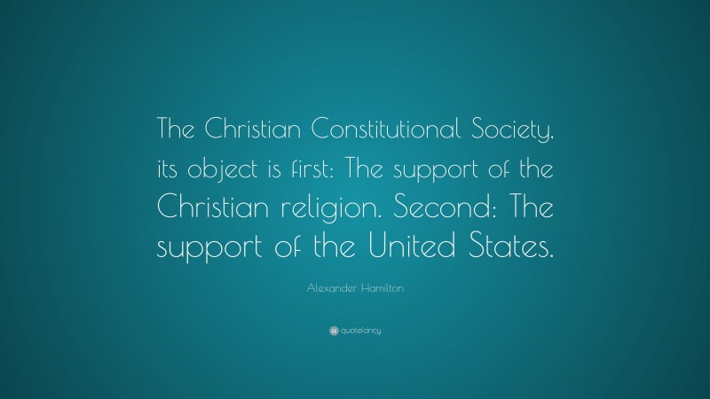 Alexander Hamilton Quote: “The Christian Constitutional Society, its object is first: The support of the Christian religion. Second: The support of the United States.”