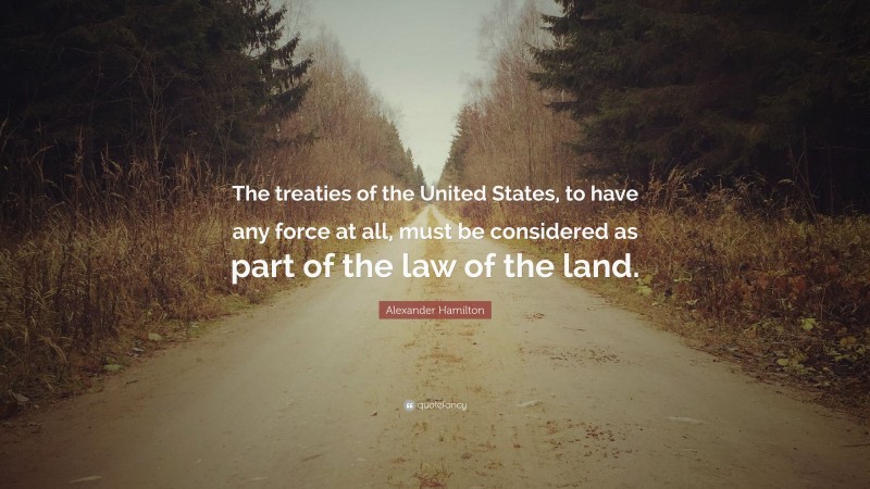 Alexander Hamilton Quote: “The treaties of the United States, to have any force at all, must be considered as part of the law of the land.”