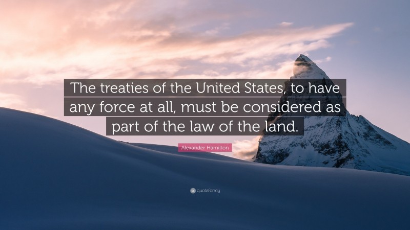 Alexander Hamilton Quote: “The treaties of the United States, to have any force at all, must be considered as part of the law of the land.”