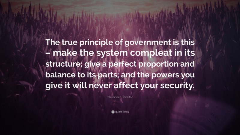 Alexander Hamilton Quote: “The true principle of government is this – make the system compleat in its structure; give a perfect proportion and balance to its parts; and the powers you give it will never affect your security.”