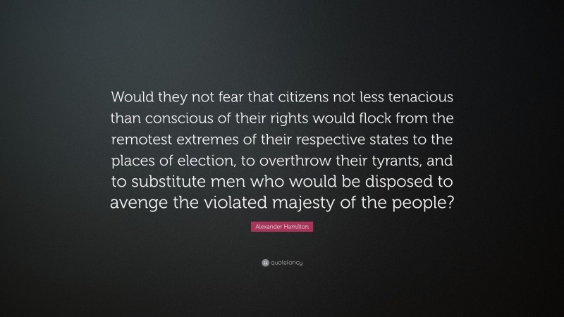 Alexander Hamilton Quote: “Would they not fear that citizens not less tenacious than conscious of their rights would flock from the remotest extremes of their respective states to the places of election, to overthrow their tyrants, and to substitute men who would be disposed to avenge the violated majesty of the people?”