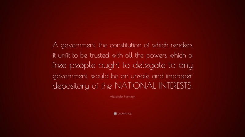 Alexander Hamilton Quote: “A government, the constitution of which renders it unfit to be trusted with all the powers which a free people ought to delegate to any government, would be an unsafe and improper depositary of the NATIONAL INTERESTS.”