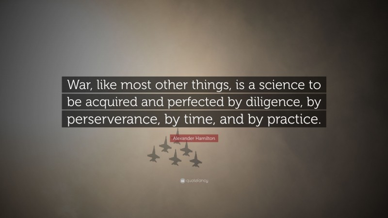 Alexander Hamilton Quote: “War, like most other things, is a science to be acquired and perfected by diligence, by perserverance, by time, and by practice.”