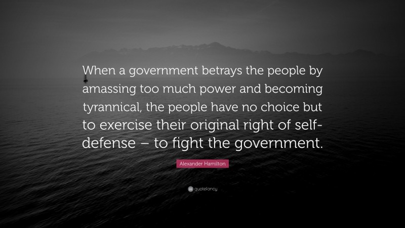 Alexander Hamilton Quote: “When a government betrays the people by amassing too much power and becoming tyrannical, the people have no choice but to exercise their original right of self-defense – to fight the government.”