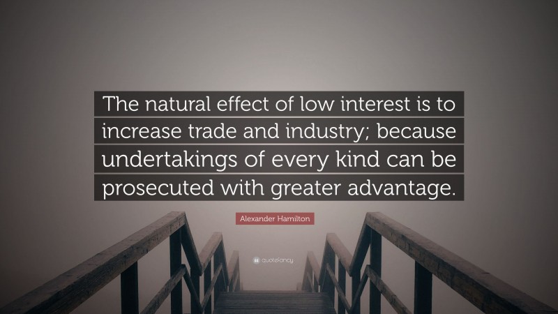 Alexander Hamilton Quote: “The natural effect of low interest is to increase trade and industry; because undertakings of every kind can be prosecuted with greater advantage.”