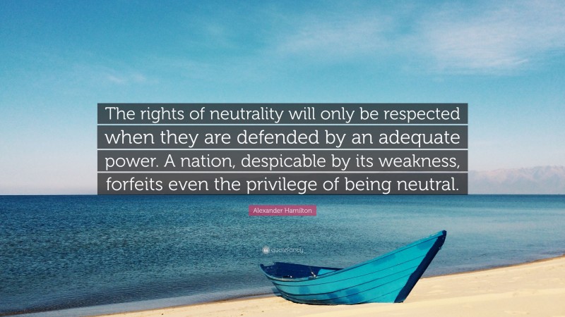 Alexander Hamilton Quote: “The rights of neutrality will only be respected when they are defended by an adequate power. A nation, despicable by its weakness, forfeits even the privilege of being neutral.”