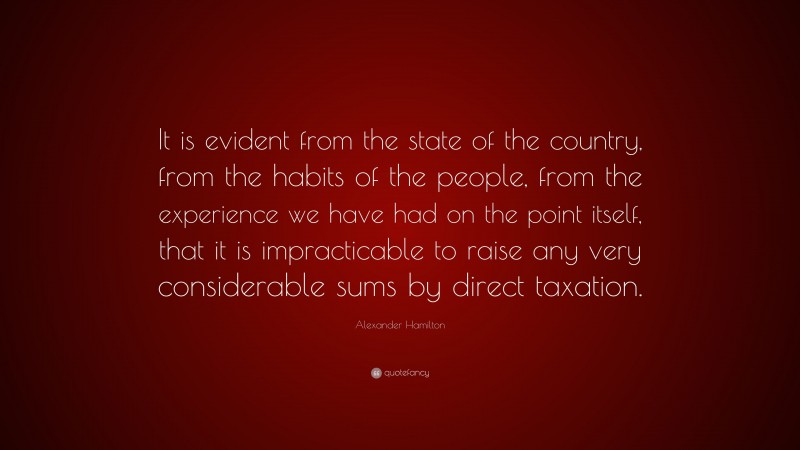 Alexander Hamilton Quote: “It is evident from the state of the country, from the habits of the people, from the experience we have had on the point itself, that it is impracticable to raise any very considerable sums by direct taxation.”