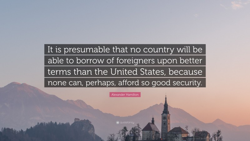 Alexander Hamilton Quote: “It is presumable that no country will be able to borrow of foreigners upon better terms than the United States, because none can, perhaps, afford so good security.”