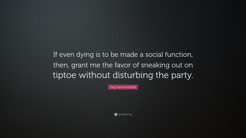 Dag Hammarskjöld Quote: “If even dying is to be made a social function, then, grant me the favor of sneaking out on tiptoe without disturbing the party.”
