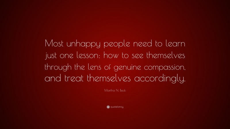 Martha N. Beck Quote: “Most unhappy people need to learn just one lesson: how to see themselves through the lens of genuine compassion, and treat themselves accordingly.”