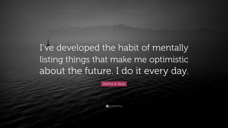 Martha N. Beck Quote: “I’ve developed the habit of mentally listing things that make me optimistic about the future. I do it every day.”