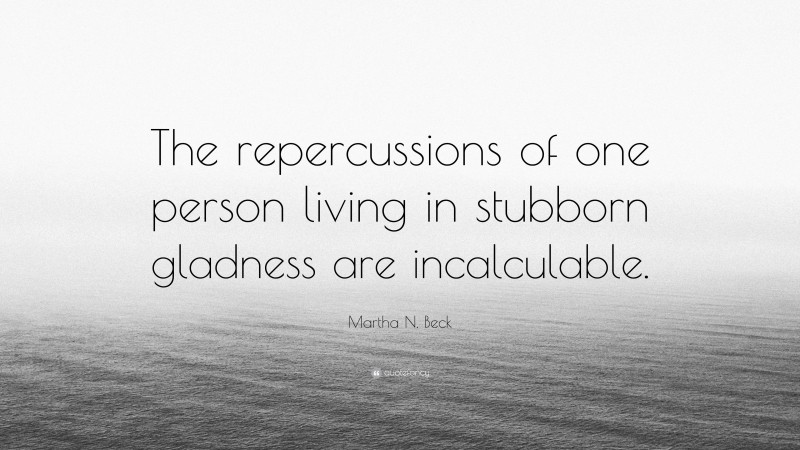 Martha N. Beck Quote: “The repercussions of one person living in stubborn gladness are incalculable.”