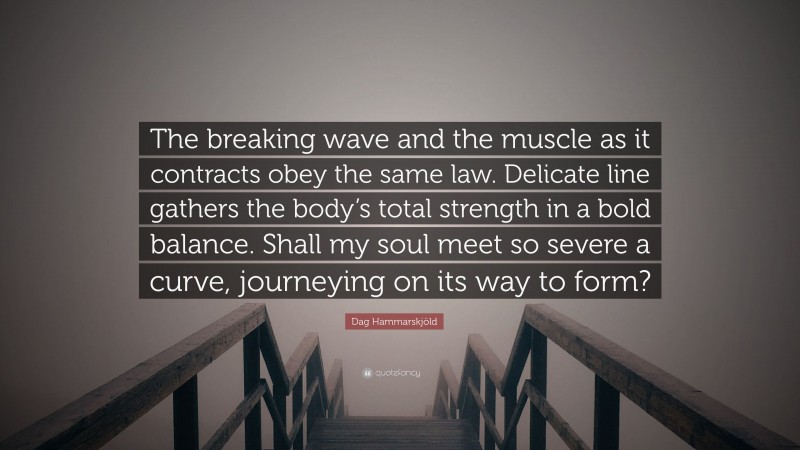 Dag Hammarskjöld Quote: “The breaking wave and the muscle as it contracts obey the same law. Delicate line gathers the body’s total strength in a bold balance. Shall my soul meet so severe a curve, journeying on its way to form?”