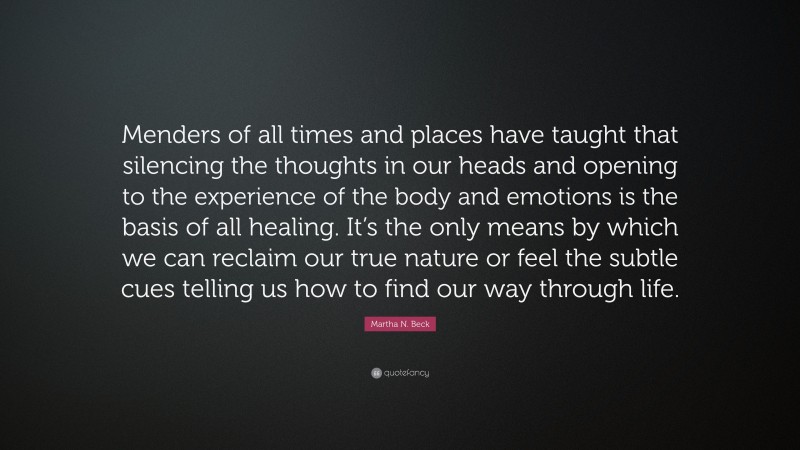 Martha N. Beck Quote: “Menders of all times and places have taught that silencing the thoughts in our heads and opening to the experience of the body and emotions is the basis of all healing. It’s the only means by which we can reclaim our true nature or feel the subtle cues telling us how to find our way through life.”