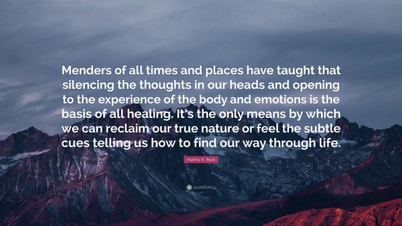 Martha N. Beck Quote: “Menders of all times and places have taught that silencing the thoughts in our heads and opening to the experience of the body and emotions is the basis of all healing. It’s the only means by which we can reclaim our true nature or feel the subtle cues telling us how to find our way through life.”