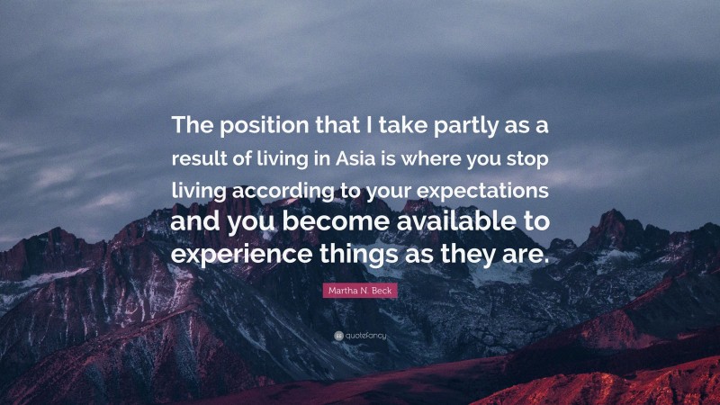 Martha N. Beck Quote: “The position that I take partly as a result of living in Asia is where you stop living according to your expectations and you become available to experience things as they are.”
