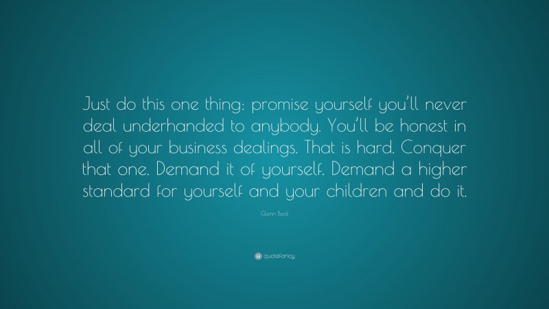 Glenn Beck Quote: “Just do this one thing: promise yourself you’ll never deal underhanded to anybody. You’ll be honest in all of your business dealings. That is hard. Conquer that one. Demand it of yourself. Demand a higher standard for yourself and your children and do it.”