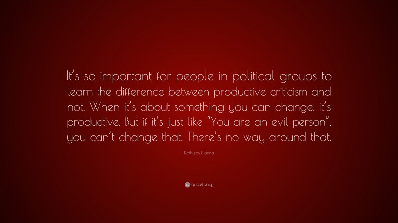 Kathleen Hanna Quote: “It’s so important for people in political groups to learn the difference between productive criticism and not. When it’s about something you can change, it’s productive. But if it’s just like “You are an evil person”, you can’t change that. There’s no way around that.”