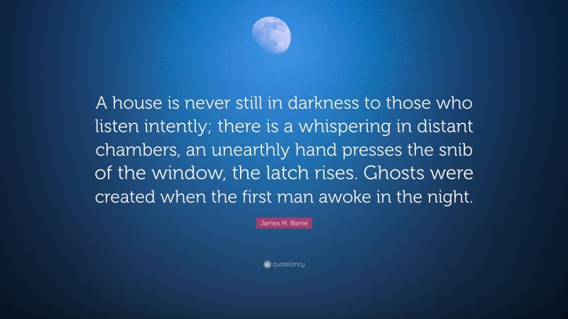 James M. Barrie Quote: “A house is never still in darkness to those who listen intently; there is a whispering in distant chambers, an unearthly hand presses the snib of the window, the latch rises. Ghosts were created when the first man awoke in the night.”