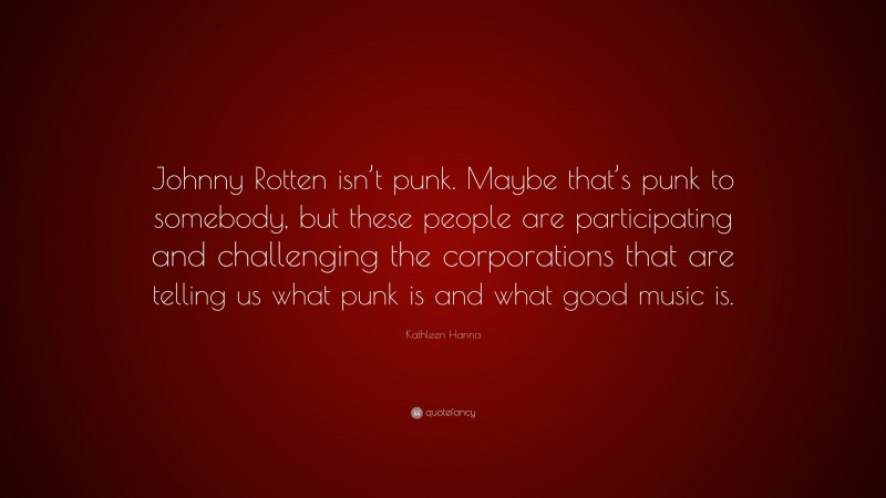 Kathleen Hanna Quote: “Johnny Rotten isn’t punk. Maybe that’s punk to somebody, but these people are participating and challenging the corporations that are telling us what punk is and what good music is.”