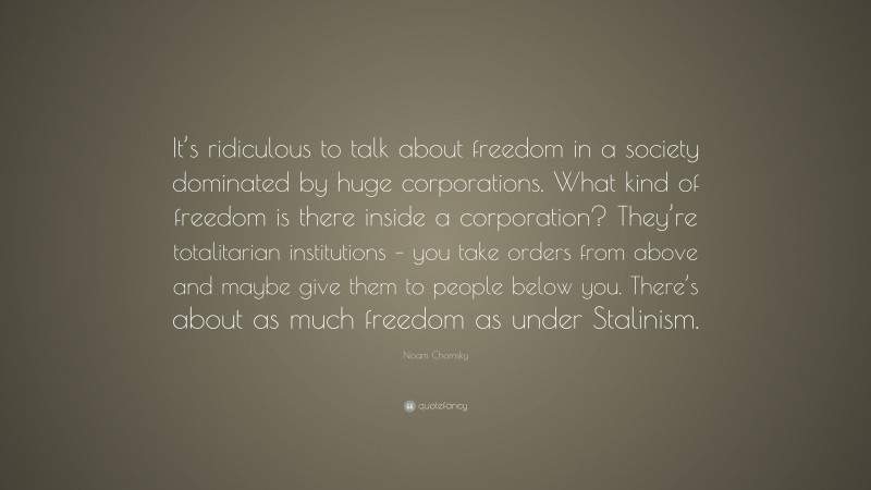Noam Chomsky Quote: “It’s ridiculous to talk about freedom in a society dominated by huge corporations. What kind of freedom is there inside a corporation? They’re totalitarian institutions – you take orders from above and maybe give them to people below you. There’s about as much freedom as under Stalinism.”