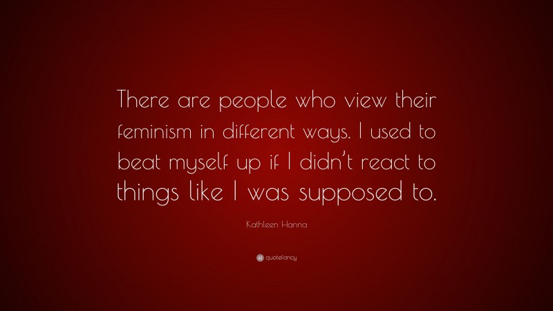 Kathleen Hanna Quote: “There are people who view their feminism in different ways. I used to beat myself up if I didn’t react to things like I was supposed to.”