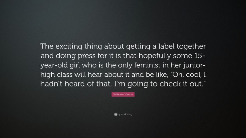 Kathleen Hanna Quote: “The exciting thing about getting a label together and doing press for it is that hopefully some 15-year-old girl who is the only feminist in her junior-high class will hear about it and be like, “Oh, cool, I hadn’t heard of that, I’m going to check it out.””