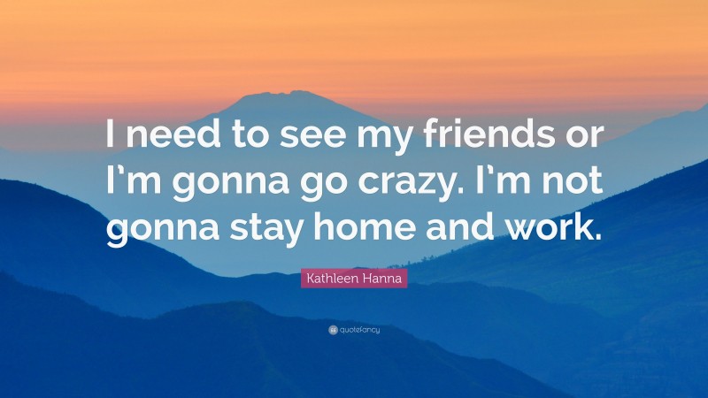 Kathleen Hanna Quote: “I need to see my friends or I’m gonna go crazy. I’m not gonna stay home and work.”