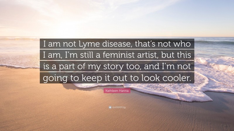 Kathleen Hanna Quote: “I am not Lyme disease, that’s not who I am, I’m still a feminist artist, but this is a part of my story too, and I’m not going to keep it out to look cooler.”