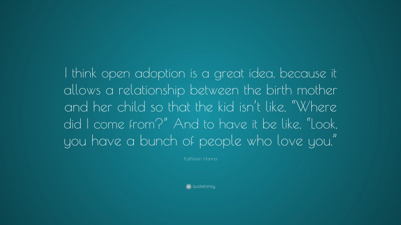 Kathleen Hanna Quote: “I think open adoption is a great idea, because it allows a relationship between the birth mother and her child so that the kid isn’t like, “Where did I come from?” And to have it be like, “Look, you have a bunch of people who love you.””
