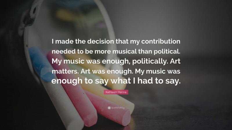 Kathleen Hanna Quote: “I made the decision that my contribution needed to be more musical than political. My music was enough, politically. Art matters. Art was enough. My music was enough to say what I had to say.”