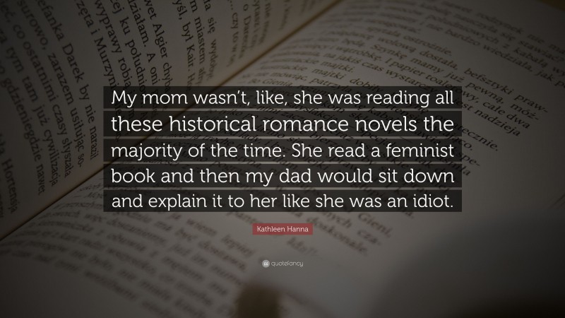 Kathleen Hanna Quote: “My mom wasn’t, like, she was reading all these historical romance novels the majority of the time. She read a feminist book and then my dad would sit down and explain it to her like she was an idiot.”