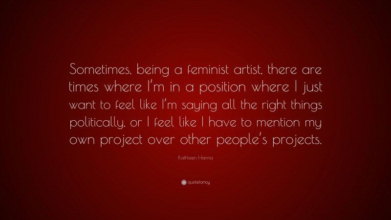 Kathleen Hanna Quote: “Sometimes, being a feminist artist, there are times where I’m in a position where I just want to feel like I’m saying all the right things politically, or I feel like I have to mention my own project over other people’s projects.”