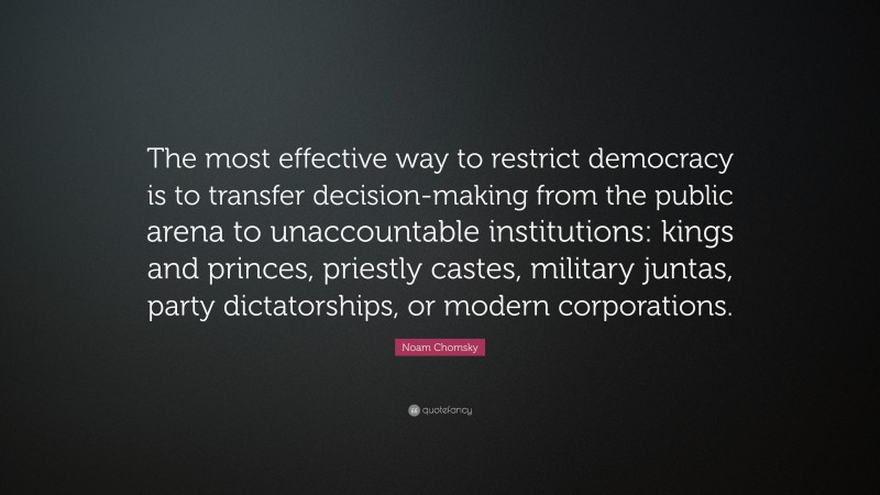 Noam Chomsky Quote: “The most effective way to restrict democracy is to transfer decision-making from the public arena to unaccountable institutions: kings and princes, priestly castes, military juntas, party dictatorships, or modern corporations.”