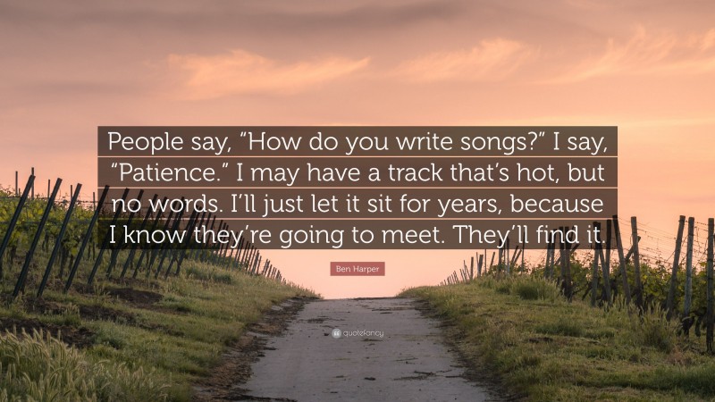 Ben Harper Quote: “People say, “How do you write songs?” I say, “Patience.” I may have a track that’s hot, but no words. I’ll just let it sit for years, because I know they’re going to meet. They’ll find it.”