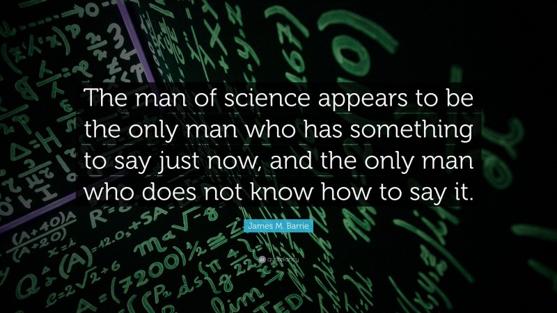 James M. Barrie Quote: “The man of science appears to be the only man who has something to say just now, and the only man who does not know how to say it.”