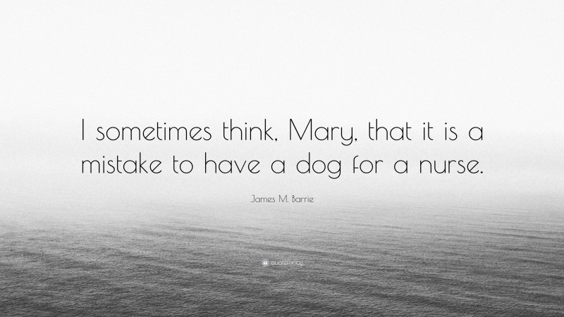 James M. Barrie Quote: “I sometimes think, Mary, that it is a mistake to have a dog for a nurse.”