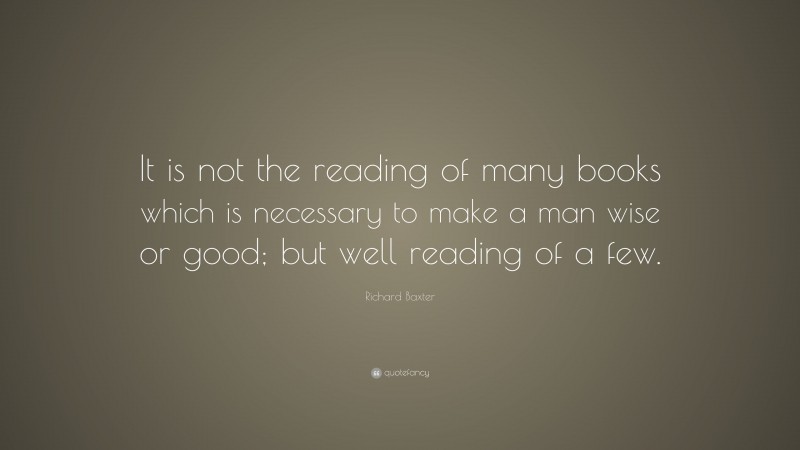 Richard Baxter Quote: “It is not the reading of many books which is necessary to make a man wise or good; but well reading of a few.”