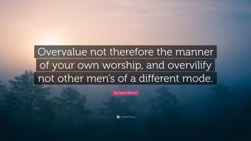 Richard Baxter Quote: “Overvalue not therefore the manner of your own worship, and overvilify not other men’s of a different mode.”
