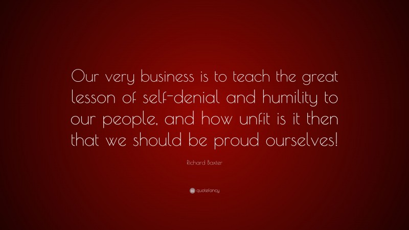 Richard Baxter Quote: “Our very business is to teach the great lesson of self-denial and humility to our people, and how unfit is it then that we should be proud ourselves!”