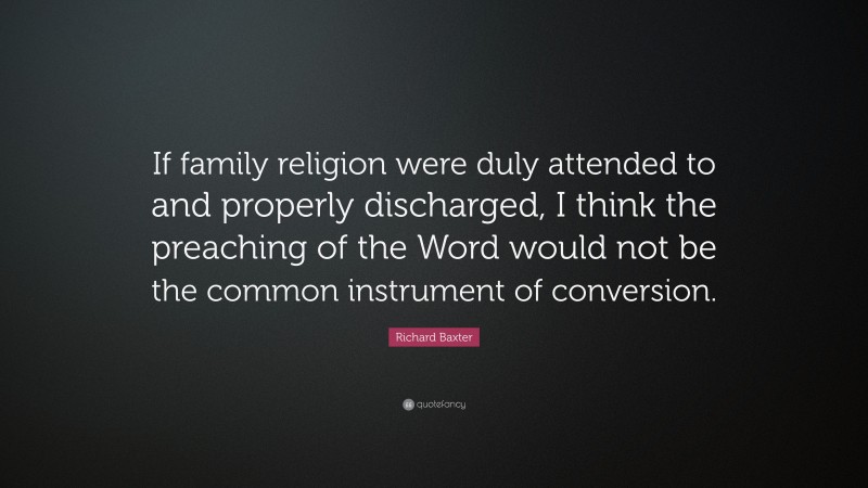 Richard Baxter Quote: “If family religion were duly attended to and properly discharged, I think the preaching of the Word would not be the common instrument of conversion.”