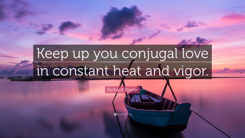 Richard Baxter Quote: “Keep up you conjugal love in constant heat and vigor.”